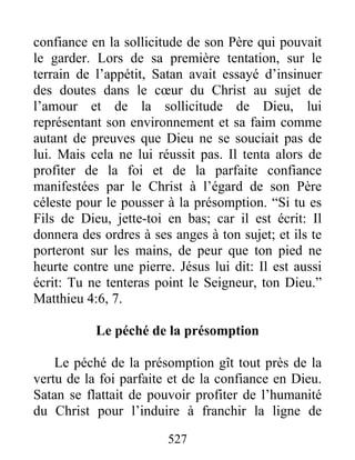 527
confiance en la sollicitude de son Père qui pouvait
le garder. Lors de sa première tentation, sur le
terrain de l’appétit, Satan avait essayé d’insinuer
des doutes dans le cœur du Christ au sujet de
l’amour et de la sollicitude de Dieu, lui
représentant son environnement et sa faim comme
autant de preuves que Dieu ne se souciait pas de
lui. Mais cela ne lui réussit pas. Il tenta alors de
profiter de la foi et de la parfaite confiance
manifestées par le Christ à l’égard de son Père
céleste pour le pousser à la présomption. “Si tu es
Fils de Dieu, jette-toi en bas; car il est écrit: Il
donnera des ordres à ses anges à ton sujet; et ils te
porteront sur les mains, de peur que ton pied ne
heurte contre une pierre. Jésus lui dit: Il est aussi
écrit: Tu ne tenteras point le Seigneur, ton Dieu.”
Matthieu 4:6, 7.
Le péché de la présomption
Le péché de la présomption gît tout près de la
vertu de la foi parfaite et de la confiance en Dieu.
Satan se flattait de pouvoir profiter de l’humanité
du Christ pour l’induire à franchir la ligne de
 