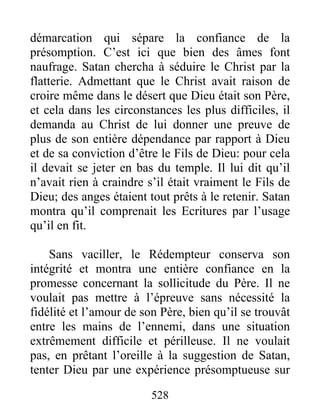 528
démarcation qui sépare la confiance de la
présomption. C’est ici que bien des âmes font
naufrage. Satan chercha à séduire le Christ par la
flatterie. Admettant que le Christ avait raison de
croire même dans le désert que Dieu était son Père,
et cela dans les circonstances les plus difficiles, il
demanda au Christ de lui donner une preuve de
plus de son entière dépendance par rapport à Dieu
et de sa conviction d’être le Fils de Dieu: pour cela
il devait se jeter en bas du temple. Il lui dit qu’il
n’avait rien à craindre s’il était vraiment le Fils de
Dieu; des anges étaient tout prêts à le retenir. Satan
montra qu’il comprenait les Ecritures par l’usage
qu’il en fit.
Sans vaciller, le Rédempteur conserva son
intégrité et montra une entière confiance en la
promesse concernant la sollicitude du Père. Il ne
voulait pas mettre à l’épreuve sans nécessité la
fidélité et l’amour de son Père, bien qu’il se trouvât
entre les mains de l’ennemi, dans une situation
extrêmement difficile et périlleuse. Il ne voulait
pas, en prêtant l’oreille à la suggestion de Satan,
tenter Dieu par une expérience présomptueuse sur
 