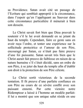 529
sa Providence. Satan avait cité un passage de
l’Ecriture qui semblait approprié à la circonstance,
dans l’espoir qu’en l’appliquant au Sauveur dans
cette circonstance particulière il mènerait à bien
son dessein.
Le Christ savait fort bien que Dieu pouvait le
soutenir s’il le lui avait demandé en se jetant du
haut du temple. Cependant, faire ce geste sans en
avoir reçu l’ordre, et tenter une expérience sur la
sollicitude protectrice et l’amour de son Père,
encouragé par Satan, ce n’était pas faire preuve
d’une foi puissante. Satan savait très bien que le
Christ aurait fait preuve de faiblesse en raison de sa
nature humaine s’il s’était décidé, sans un ordre de
son Père, à se jeter du haut du temple afin d’établir
son droit à la protection de son Père céleste.
Le Christ sortit victorieux de la seconde
tentation. Il fit preuve d’une parfaite confiance en
son Père au cours de ce sévère conflit avec son
puissant ennemi. Par cette victoire notre
Rédempteur a laissé à l’homme un modèle parfait:
il lui a montré que son unique salut réside en une
 