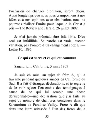 53
l’occasion de changer d’opinion, seront déçus.
Aussi longtemps que nous nous cramponnons à nos
idées et à nos opinions avec obstination, nous ne
pourrons réaliser l’unité pour laquelle le Christ a
prié.—The Review and Herald, 26 juillet 1892.
Je n’ai jamais prétendu être infaillible. Dieu
seul est infaillible. Sa parole est vraie; aucune
variation, pas l’ombre d’un changement chez lui.—
Lettre 10, 1895.
Ce qui est sacre et ce qui est commun
Sanatorium, Californie, 5 mars 1909
Je suis en souci au sujet de frère A, qui a
travaillé pendant quelques années en Californie du
Sud. Il a fait d’étranges déclarations, et je regrette
de le voir rejeter l’ensemble des témoignages à
cause de ce qui lui semble une chose
déraisonnable—une déclaration que j’ai faite au
sujet du nombre de chambres contenues dans le
Sanatorium de Paradise Valley. Frère A dit que
dans une lettre adressée à l’un des frères de la
 