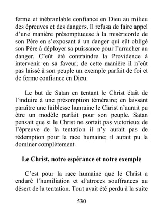 530
ferme et inébranlable confiance en Dieu au milieu
des épreuves et des dangers. Il refusa de faire appel
d’une manière présomptueuse à la miséricorde de
son Père en s’exposant à un danger qui eût obligé
son Père à déployer sa puissance pour l’arracher au
danger. C’eût été contraindre la Providence à
intervenir en sa faveur; de cette manière il n’eût
pas laissé à son peuple un exemple parfait de foi et
de ferme confiance en Dieu.
Le but de Satan en tentant le Christ était de
l’induire à une présomption téméraire; en laissant
paraître une faiblesse humaine le Christ n’aurait pu
être un modèle parfait pour son peuple. Satan
pensait que si le Christ ne sortait pas victorieux de
l’épreuve de la tentation il n’y aurait pas de
rédemption pour la race humaine; il aurait pu la
dominer complètement.
Le Christ, notre espérance et notre exemple
C’est pour la race humaine que le Christ a
enduré l’humiliation et d’atroces souffrances au
désert de la tentation. Tout avait été perdu à la suite
 