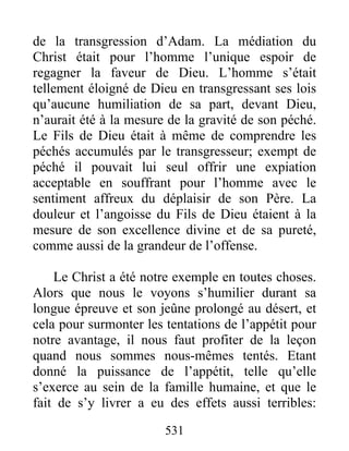 531
de la transgression d’Adam. La médiation du
Christ était pour l’homme l’unique espoir de
regagner la faveur de Dieu. L’homme s’était
tellement éloigné de Dieu en transgressant ses lois
qu’aucune humiliation de sa part, devant Dieu,
n’aurait été à la mesure de la gravité de son péché.
Le Fils de Dieu était à même de comprendre les
péchés accumulés par le transgresseur; exempt de
péché il pouvait lui seul offrir une expiation
acceptable en souffrant pour l’homme avec le
sentiment affreux du déplaisir de son Père. La
douleur et l’angoisse du Fils de Dieu étaient à la
mesure de son excellence divine et de sa pureté,
comme aussi de la grandeur de l’offense.
Le Christ a été notre exemple en toutes choses.
Alors que nous le voyons s’humilier durant sa
longue épreuve et son jeûne prolongé au désert, et
cela pour surmonter les tentations de l’appétit pour
notre avantage, il nous faut profiter de la leçon
quand nous sommes nous-mêmes tentés. Etant
donné la puissance de l’appétit, telle qu’elle
s’exerce au sein de la famille humaine, et que le
fait de s’y livrer a eu des effets aussi terribles:
 