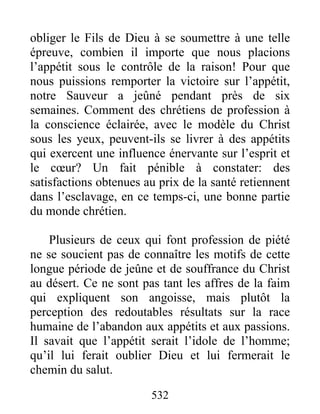 532
obliger le Fils de Dieu à se soumettre à une telle
épreuve, combien il importe que nous placions
l’appétit sous le contrôle de la raison! Pour que
nous puissions remporter la victoire sur l’appétit,
notre Sauveur a jeûné pendant près de six
semaines. Comment des chrétiens de profession à
la conscience éclairée, avec le modèle du Christ
sous les yeux, peuvent-ils se livrer à des appétits
qui exercent une influence énervante sur l’esprit et
le cœur? Un fait pénible à constater: des
satisfactions obtenues au prix de la santé retiennent
dans l’esclavage, en ce temps-ci, une bonne partie
du monde chrétien.
Plusieurs de ceux qui font profession de piété
ne se soucient pas de connaître les motifs de cette
longue période de jeûne et de souffrance du Christ
au désert. Ce ne sont pas tant les affres de la faim
qui expliquent son angoisse, mais plutôt la
perception des redoutables résultats sur la race
humaine de l’abandon aux appétits et aux passions.
Il savait que l’appétit serait l’idole de l’homme;
qu’il lui ferait oublier Dieu et lui fermerait le
chemin du salut.
 