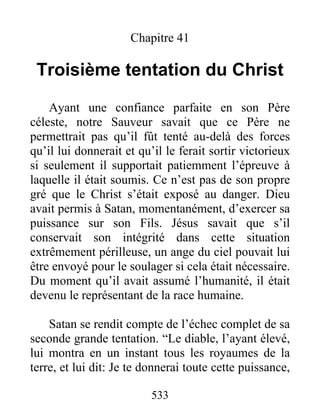 533
Chapitre 41
Troisième tentation du Christ
Ayant une confiance parfaite en son Père
céleste, notre Sauveur savait que ce Père ne
permettrait pas qu’il fût tenté au-delà des forces
qu’il lui donnerait et qu’il le ferait sortir victorieux
si seulement il supportait patiemment l’épreuve à
laquelle il était soumis. Ce n’est pas de son propre
gré que le Christ s’était exposé au danger. Dieu
avait permis à Satan, momentanément, d’exercer sa
puissance sur son Fils. Jésus savait que s’il
conservait son intégrité dans cette situation
extrêmement périlleuse, un ange du ciel pouvait lui
être envoyé pour le soulager si cela était nécessaire.
Du moment qu’il avait assumé l’humanité, il était
devenu le représentant de la race humaine.
Satan se rendit compte de l’échec complet de sa
seconde grande tentation. “Le diable, l’ayant élevé,
lui montra en un instant tous les royaumes de la
terre, et lui dit: Je te donnerai toute cette puissance,
 