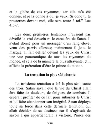 534
et la gloire de ces royaumes; car elle m’a été
donnée, et je la donne à qui je veux. Si donc tu te
prosternes devant moi, elle sera toute à toi.” Luc
4:5-7.
Les deux premières tentations n’avaient pas
dévoilé le vrai dessein ni le caractère de Satan. Il
s’était donné pour un messager d’un rang élevé,
venu des parvis célestes; maintenant il jette le
masque. Il fait défiler devant les yeux du Christ
une vue panoramique de tous les royaumes du
monde, et cela de la manière la plus attrayante, et il
affiche la prétention d’être le prince du monde.
La tentation la plus séduisante
La troisième tentation a été la plus séduisante
des trois. Satan savait que la vie du Christ allait
être faite de douleurs, de fatigues, de combats. Il
espérait profiter de ce fait pour suborner le Christ
et lui faire abandonner son intégrité. Satan déploya
toute sa force dans cette dernière tentation, qui
allait décider de sa destinée, car il s’agissait de
savoir à qui appartiendrait la victoire. Prince des
 