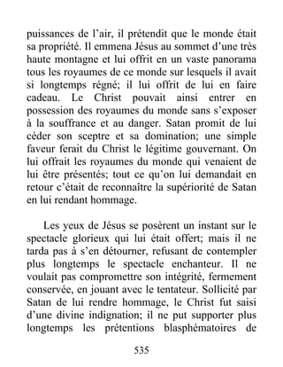 535
puissances de l’air, il prétendit que le monde était
sa propriété. Il emmena Jésus au sommet d’une très
haute montagne et lui offrit en un vaste panorama
tous les royaumes de ce monde sur lesquels il avait
si longtemps régné; il lui offrit de lui en faire
cadeau. Le Christ pouvait ainsi entrer en
possession des royaumes du monde sans s’exposer
à la souffrance et au danger. Satan promit de lui
céder son sceptre et sa domination; une simple
faveur ferait du Christ le légitime gouvernant. On
lui offrait les royaumes du monde qui venaient de
lui être présentés; tout ce qu’on lui demandait en
retour c’était de reconnaître la supériorité de Satan
en lui rendant hommage.
Les yeux de Jésus se posèrent un instant sur le
spectacle glorieux qui lui était offert; mais il ne
tarda pas à s’en détourner, refusant de contempler
plus longtemps le spectacle enchanteur. Il ne
voulait pas compromettre son intégrité, fermement
conservée, en jouant avec le tentateur. Sollicité par
Satan de lui rendre hommage, le Christ fut saisi
d’une divine indignation; il ne put supporter plus
longtemps les prétentions blasphématoires de
 