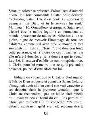 536
Satan, ni tolérer sa présence. Faisant acte d’autorité
divine, le Christ commanda à Satan de se désister.
“Retire-toi, Satan! Car il est écrit: Tu adoreras le
Seigneur, ton Dieu, et tu le serviras lui seul.”
Matthieu 4:10. Orgueilleux et arrogant, Satan avait
déclaré être le maître légitime et permanent du
monde, possesseur de toutes ses richesses et de sa
gloire, digne de recevoir l’hommage de tous ses
habitants, comme s’il avait créé le monde et tout
son contenu. Il dit au Christ: “Je te donnerai toute
cette puissance, et la gloire de ces royaumes; car
elle m’a été donnée, et je la donne à qui je veux.”
Luc 4:6. Il essaya d’établir un contrat spécial avec
le Christ, pour lui remettre tout ce qu’il prétendait
posséder, pourvu d’être adoré par lui.
Indigné en voyant que le Créateur était injurié,
le Fils de Dieu repoussa et congédia Satan. Celui-ci
s’imaginait avoir si bien caché son vrai caractère et
ses desseins dans la première tentation, que le
Christ ne reconnaîtrait pas en lui le chef rebelle
qu’il avait vaincu et banni du ciel. Les paroles du
Christ par lesquelles il fut congédié: “Retire-toi,
Satan”, montraient qu’il avait été reconnu dès le
 