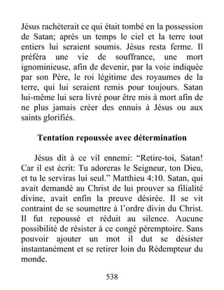 538
Jésus rachèterait ce qui était tombé en la possession
de Satan; après un temps le ciel et la terre tout
entiers lui seraient soumis. Jésus resta ferme. Il
préféra une vie de souffrance, une mort
ignominieuse, afin de devenir, par la voie indiquée
par son Père, le roi légitime des royaumes de la
terre, qui lui seraient remis pour toujours. Satan
lui-même lui sera livré pour être mis à mort afin de
ne plus jamais créer des ennuis à Jésus ou aux
saints glorifiés.
Tentation repoussée avec détermination
Jésus dit à ce vil ennemi: “Retire-toi, Satan!
Car il est écrit: Tu adoreras le Seigneur, ton Dieu,
et tu le serviras lui seul.” Matthieu 4:10. Satan, qui
avait demandé au Christ de lui prouver sa filialité
divine, avait enfin la preuve désirée. Il se vit
contraint de se soumettre à l’ordre divin du Christ.
Il fut repoussé et réduit au silence. Aucune
possibilité de résister à ce congé péremptoire. Sans
pouvoir ajouter un mot il dut se désister
instantanément et se retirer loin du Rédempteur du
monde.
 