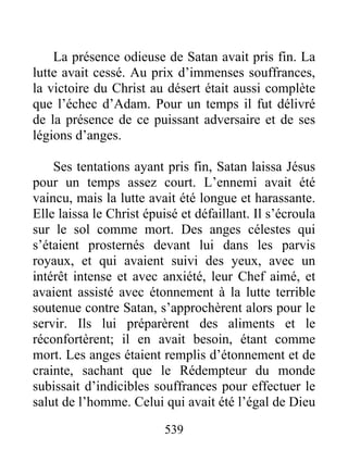539
La présence odieuse de Satan avait pris fin. La
lutte avait cessé. Au prix d’immenses souffrances,
la victoire du Christ au désert était aussi complète
que l’échec d’Adam. Pour un temps il fut délivré
de la présence de ce puissant adversaire et de ses
légions d’anges.
Ses tentations ayant pris fin, Satan laissa Jésus
pour un temps assez court. L’ennemi avait été
vaincu, mais la lutte avait été longue et harassante.
Elle laissa le Christ épuisé et défaillant. Il s’écroula
sur le sol comme mort. Des anges célestes qui
s’étaient prosternés devant lui dans les parvis
royaux, et qui avaient suivi des yeux, avec un
intérêt intense et avec anxiété, leur Chef aimé, et
avaient assisté avec étonnement à la lutte terrible
soutenue contre Satan, s’approchèrent alors pour le
servir. Ils lui préparèrent des aliments et le
réconfortèrent; il en avait besoin, étant comme
mort. Les anges étaient remplis d’étonnement et de
crainte, sachant que le Rédempteur du monde
subissait d’indicibles souffrances pour effectuer le
salut de l’homme. Celui qui avait été l’égal de Dieu
 