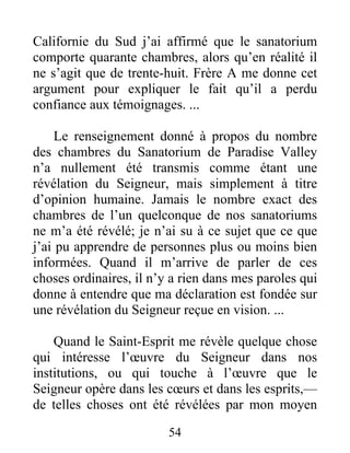 54
Californie du Sud j’ai affirmé que le sanatorium
comporte quarante chambres, alors qu’en réalité il
ne s’agit que de trente-huit. Frère A me donne cet
argument pour expliquer le fait qu’il a perdu
confiance aux témoignages. ...
Le renseignement donné à propos du nombre
des chambres du Sanatorium de Paradise Valley
n’a nullement été transmis comme étant une
révélation du Seigneur, mais simplement à titre
d’opinion humaine. Jamais le nombre exact des
chambres de l’un quelconque de nos sanatoriums
ne m’a été révélé; je n’ai su à ce sujet que ce que
j’ai pu apprendre de personnes plus ou moins bien
informées. Quand il m’arrive de parler de ces
choses ordinaires, il n’y a rien dans mes paroles qui
donne à entendre que ma déclaration est fondée sur
une révélation du Seigneur reçue en vision. ...
Quand le Saint-Esprit me révèle quelque chose
qui intéresse l’œuvre du Seigneur dans nos
institutions, ou qui touche à l’œuvre que le
Seigneur opère dans les cœurs et dans les esprits,—
de telles choses ont été révélées par mon moyen
 