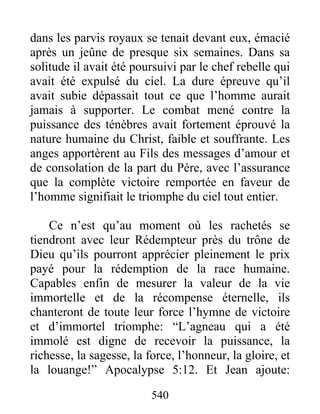 540
dans les parvis royaux se tenait devant eux, émacié
après un jeûne de presque six semaines. Dans sa
solitude il avait été poursuivi par le chef rebelle qui
avait été expulsé du ciel. La dure épreuve qu’il
avait subie dépassait tout ce que l’homme aurait
jamais à supporter. Le combat mené contre la
puissance des ténèbres avait fortement éprouvé la
nature humaine du Christ, faible et souffrante. Les
anges apportèrent au Fils des messages d’amour et
de consolation de la part du Père, avec l’assurance
que la complète victoire remportée en faveur de
l’homme signifiait le triomphe du ciel tout entier.
Ce n’est qu’au moment où les rachetés se
tiendront avec leur Rédempteur près du trône de
Dieu qu’ils pourront apprécier pleinement le prix
payé pour la rédemption de la race humaine.
Capables enfin de mesurer la valeur de la vie
immortelle et de la récompense éternelle, ils
chanteront de toute leur force l’hymne de victoire
et d’immortel triomphe: “L’agneau qui a été
immolé est digne de recevoir la puissance, la
richesse, la sagesse, la force, l’honneur, la gloire, et
la louange!” Apocalypse 5:12. Et Jean ajoute:
 