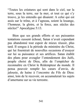 541
“Toutes les créatures qui sont dans le ciel, sur la
terre, sous la terre, sur la mer, et tout ce qui s’y
trouve, je les entendis qui disaient: A celui qui est
assis sur le trône, et à l’agneau, soient la louange,
l’honneur, la gloire, et la force, aux siècles des
siècles!” Apocalypse 5:13.
Bien que ses grands efforts et ses puissantes
tentations eussent échoué, Satan n’avait cependant
pas abandonné tout espoir de mieux réussir, plus
tard. Il songea à la période du ministère du Christ,
qui lui fournirait de nouvelles occasions d’essayer
sur lui sa puissance et ses artifices. Satan établit
des plans pour aveugler l’entendement des Juifs,
peuple choisi de Dieu, afin de l’empêcher de
reconnaître en Christ le Rédempteur du monde. Il
pensa pouvoir remplir les cœurs d’envie, de
jalousie, de haine à l’encontre du Fils de Dieu:
ainsi, loin de le recevoir, on accumulerait les sujets
d’amertume sur sa vie terrestre.
 