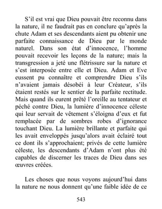 543
S’il est vrai que Dieu pouvait être reconnu dans
la nature, il ne faudrait pas en conclure qu’après la
chute Adam et ses descendants aient pu obtenir une
parfaite connaissance de Dieu par le monde
naturel. Dans son état d’innocence, l’homme
pouvait recevoir les leçons de la nature; mais la
transgression a jeté une flétrissure sur la nature et
s’est interposée entre elle et Dieu. Adam et Eve
eussent pu connaître et comprendre Dieu s’ils
n’avaient jamais désobéi à leur Créateur, s’ils
étaient restés sur le sentier de la parfaite rectitude.
Mais quand ils eurent prêté l’oreille au tentateur et
péché contre Dieu, la lumière d’innocence céleste
qui leur servait de vêtement s’éloigna d’eux et fut
remplacée par de sombres robes d’ignorance
touchant Dieu. La lumière brillante et parfaite qui
les avait enveloppés jusqu’alors avait éclairé tout
ce dont ils s’approchaient; privés de cette lumière
céleste, les descendants d’Adam n’ont plus été
capables de discerner les traces de Dieu dans ses
œuvres créées.
Les choses que nous voyons aujourd’hui dans
la nature ne nous donnent qu’une faible idée de ce
 