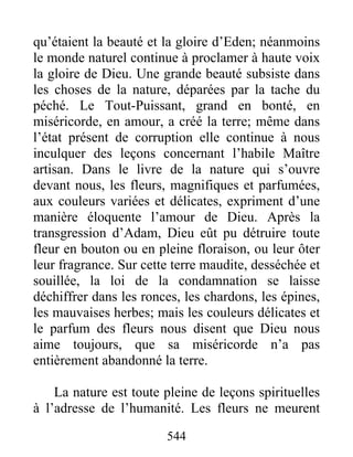 544
qu’étaient la beauté et la gloire d’Eden; néanmoins
le monde naturel continue à proclamer à haute voix
la gloire de Dieu. Une grande beauté subsiste dans
les choses de la nature, déparées par la tache du
péché. Le Tout-Puissant, grand en bonté, en
miséricorde, en amour, a créé la terre; même dans
l’état présent de corruption elle continue à nous
inculquer des leçons concernant l’habile Maître
artisan. Dans le livre de la nature qui s’ouvre
devant nous, les fleurs, magnifiques et parfumées,
aux couleurs variées et délicates, expriment d’une
manière éloquente l’amour de Dieu. Après la
transgression d’Adam, Dieu eût pu détruire toute
fleur en bouton ou en pleine floraison, ou leur ôter
leur fragrance. Sur cette terre maudite, desséchée et
souillée, la loi de la condamnation se laisse
déchiffrer dans les ronces, les chardons, les épines,
les mauvaises herbes; mais les couleurs délicates et
le parfum des fleurs nous disent que Dieu nous
aime toujours, que sa miséricorde n’a pas
entièrement abandonné la terre.
La nature est toute pleine de leçons spirituelles
à l’adresse de l’humanité. Les fleurs ne meurent
 