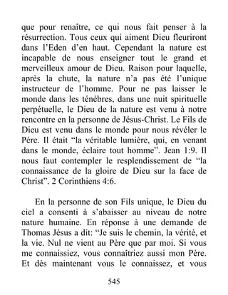 545
que pour renaître, ce qui nous fait penser à la
résurrection. Tous ceux qui aiment Dieu fleuriront
dans l’Eden d’en haut. Cependant la nature est
incapable de nous enseigner tout le grand et
merveilleux amour de Dieu. Raison pour laquelle,
après la chute, la nature n’a pas été l’unique
instructeur de l’homme. Pour ne pas laisser le
monde dans les ténèbres, dans une nuit spirituelle
perpétuelle, le Dieu de la nature est venu à notre
rencontre en la personne de Jésus-Christ. Le Fils de
Dieu est venu dans le monde pour nous révéler le
Père. Il était “la véritable lumière, qui, en venant
dans le monde, éclaire tout homme”. Jean 1:9. Il
nous faut contempler le resplendissement de “la
connaissance de la gloire de Dieu sur la face de
Christ”. 2 Corinthiens 4:6.
En la personne de son Fils unique, le Dieu du
ciel a consenti à s’abaisser au niveau de notre
nature humaine. En réponse à une demande de
Thomas Jésus a dit: “Je suis le chemin, la vérité, et
la vie. Nul ne vient au Père que par moi. Si vous
me connaissiez, vous connaîtriez aussi mon Père.
Et dès maintenant vous le connaissez, et vous
 