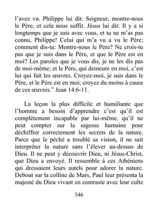 546
l’avez vu. Philippe lui dit: Seigneur, montre-nous
le Père, et cela nous suffit. Jésus lui dit: Il y a si
longtemps que je suis avec vous, et tu ne m’as pas
connu, Philippe! Celui qui m’a vu a vu le Père;
comment dis-tu: Montre-nous le Père? Ne crois-tu
pas que je suis dans le Père, et que le Père est en
moi? Les paroles que je vous dis, je ne les dis pas
de moi-même; et le Père, qui demeure en moi, c’est
lui qui fait les œuvres. Croyez-moi, je suis dans le
Père, et le Père est en moi; croyez du moins à cause
de ces œuvres.” Jean 14:6-11.
La leçon la plus difficile et humiliante que
l’homme a besoin d’apprendre c’est qu’il est
complètement incapable par lui-même, qu’il ne
peut compter sur la sagesse humaine pour
déchiffrer correctement les secrets de la nature.
Parce que le péché a troublé sa vision, il ne sait
interpréter la nature sans l’élever au-dessus de
Dieu. Il ne peut y découvrir Dieu, ni Jésus-Christ,
que Dieu a envoyé. Il ressemble à ces Athéniens
qui dressaient leurs autels pour adorer la nature.
Debout sur la colline de Mars, Paul leur présenta la
majesté du Dieu vivant en contraste avec leur culte
 