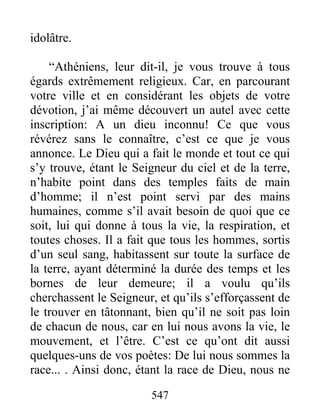 547
idolâtre.
“Athéniens, leur dit-il, je vous trouve à tous
égards extrêmement religieux. Car, en parcourant
votre ville et en considérant les objets de votre
dévotion, j’ai même découvert un autel avec cette
inscription: A un dieu inconnu! Ce que vous
révérez sans le connaître, c’est ce que je vous
annonce. Le Dieu qui a fait le monde et tout ce qui
s’y trouve, étant le Seigneur du ciel et de la terre,
n’habite point dans des temples faits de main
d’homme; il n’est point servi par des mains
humaines, comme s’il avait besoin de quoi que ce
soit, lui qui donne à tous la vie, la respiration, et
toutes choses. Il a fait que tous les hommes, sortis
d’un seul sang, habitassent sur toute la surface de
la terre, ayant déterminé la durée des temps et les
bornes de leur demeure; il a voulu qu’ils
cherchassent le Seigneur, et qu’ils s’efforçassent de
le trouver en tâtonnant, bien qu’il ne soit pas loin
de chacun de nous, car en lui nous avons la vie, le
mouvement, et l’être. C’est ce qu’ont dit aussi
quelques-uns de vos poètes: De lui nous sommes la
race... . Ainsi donc, étant la race de Dieu, nous ne
 
