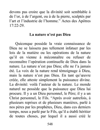 548
devons pas croire que la divinité soit semblable à
de l’or, à de l’argent, ou à de la pierre, sculptés par
l’art et l’industrie de l’homme.” Actes des Apôtres
17:22-29.
La nature n’est pas Dieu
Quiconque possède la vraie connaissance de
Dieu ne se laissera pas tellement infatuer par les
lois de la matière ou les opérations de la nature
qu’il en vienne à méconnaître ou refuser de
reconnaître l’opération continuelle de Dieu dans la
nature. La nature n’est pas Dieu; elle ne l’a jamais
été. La voix de la nature rend témoignage à Dieu,
mais la nature n’est pas Dieu. En tant qu’œuvre
créée, elle atteste simplement la puissance divine.
La divinité: voilà l’auteur de la nature. Le monde
naturel ne possède que la puissance que Dieu lui
procure. Il y a un Dieu personnel, le Père; il y a un
Christ personnel, le Fils. “Après avoir autrefois, à
plusieurs reprises et de plusieurs manières, parlé à
nos pères par les prophètes, Dieu, dans ces derniers
temps, nous a parlé par le Fils, qu’il a établi héritier
de toutes choses, par lequel il a aussi créé le
 