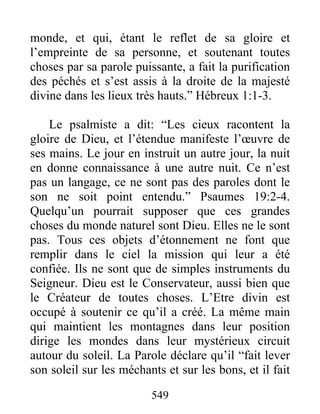 549
monde, et qui, étant le reflet de sa gloire et
l’empreinte de sa personne, et soutenant toutes
choses par sa parole puissante, a fait la purification
des péchés et s’est assis à la droite de la majesté
divine dans les lieux très hauts.” Hébreux 1:1-3.
Le psalmiste a dit: “Les cieux racontent la
gloire de Dieu, et l’étendue manifeste l’œuvre de
ses mains. Le jour en instruit un autre jour, la nuit
en donne connaissance à une autre nuit. Ce n’est
pas un langage, ce ne sont pas des paroles dont le
son ne soit point entendu.” Psaumes 19:2-4.
Quelqu’un pourrait supposer que ces grandes
choses du monde naturel sont Dieu. Elles ne le sont
pas. Tous ces objets d’étonnement ne font que
remplir dans le ciel la mission qui leur a été
confiée. Ils ne sont que de simples instruments du
Seigneur. Dieu est le Conservateur, aussi bien que
le Créateur de toutes choses. L’Etre divin est
occupé à soutenir ce qu’il a créé. La même main
qui maintient les montagnes dans leur position
dirige les mondes dans leur mystérieux circuit
autour du soleil. La Parole déclare qu’il “fait lever
son soleil sur les méchants et sur les bons, et il fait
 
