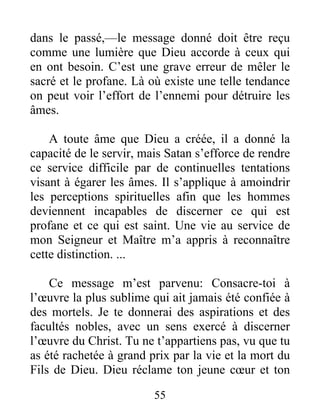 55
dans le passé,—le message donné doit être reçu
comme une lumière que Dieu accorde à ceux qui
en ont besoin. C’est une grave erreur de mêler le
sacré et le profane. Là où existe une telle tendance
on peut voir l’effort de l’ennemi pour détruire les
âmes.
A toute âme que Dieu a créée, il a donné la
capacité de le servir, mais Satan s’efforce de rendre
ce service difficile par de continuelles tentations
visant à égarer les âmes. Il s’applique à amoindrir
les perceptions spirituelles afin que les hommes
deviennent incapables de discerner ce qui est
profane et ce qui est saint. Une vie au service de
mon Seigneur et Maître m’a appris à reconnaître
cette distinction. ...
Ce message m’est parvenu: Consacre-toi à
l’œuvre la plus sublime qui ait jamais été confiée à
des mortels. Je te donnerai des aspirations et des
facultés nobles, avec un sens exercé à discerner
l’œuvre du Christ. Tu ne t’appartiens pas, vu que tu
as été rachetée à grand prix par la vie et la mort du
Fils de Dieu. Dieu réclame ton jeune cœur et ton
 