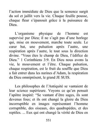 551
l’action immédiate de Dieu que la semence surgit
du sol et jaillit vers la vie. Chaque feuille pousse,
chaque fleur s’épanouit grâce à la puissance de
Dieu.
L’organisme physique de l’homme est
supervisé par Dieu; il ne s’agit pas d’une horloge
qui, mise en mouvement, marche toute seule. Le
cœur bat, une pulsation après l’autre, une
respiration après l’autre, le tout sous la direction
divine. “Vous êtes le champ de Dieu, l’édifice de
Dieu.” 1 Corinthiens 3:9. En Dieu nous avons la
vie, le mouvement et l’être. Chaque pulsation,
chaque respiration, est le fruit du souffle que Dieu
a fait entrer dans les narines d’Adam, la respiration
du Dieu omniprésent, le grand JE SUIS.
Les philosophes de l’Antiquité se vantaient de
leur science supérieure. Voyons ce qu’en pensait
l’apôtre inspiré: “Se vantant d’être sages, ils sont
devenus fous; et ils ont changé la gloire du Dieu
incorruptible en images représentant l’homme
corruptible, des oiseaux, des quadrupèdes, et des
reptiles. ... Eux qui ont changé la vérité de Dieu en
 