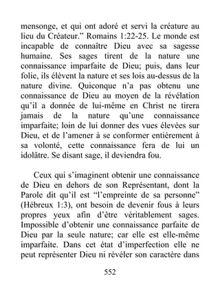 552
mensonge, et qui ont adoré et servi la créature au
lieu du Créateur.” Romains 1:22-25. Le monde est
incapable de connaître Dieu avec sa sagesse
humaine. Ses sages tirent de la nature une
connaissance imparfaite de Dieu; puis, dans leur
folie, ils élèvent la nature et ses lois au-dessus de la
nature divine. Quiconque n’a pas obtenu une
connaissance de Dieu au moyen de la révélation
qu’il a donnée de lui-même en Christ ne tirera
jamais de la nature qu’une connaissance
imparfaite; loin de lui donner des vues élevées sur
Dieu, et de l’amener à se conformer entièrement à
sa volonté, cette connaissance fera de lui un
idolâtre. Se disant sage, il deviendra fou.
Ceux qui s’imaginent obtenir une connaissance
de Dieu en dehors de son Représentant, dont la
Parole dit qu’il est “l’empreinte de sa personne”
(Hébreux 1:3), ont besoin de devenir fous à leurs
propres yeux afin d’être véritablement sages.
Impossible d’obtenir une connaissance parfaite de
Dieu par la seule nature; car elle est elle-même
imparfaite. Dans cet état d’imperfection elle ne
peut représenter Dieu ni révéler son caractère dans
 