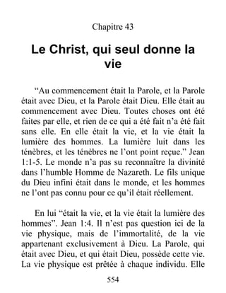 554
Chapitre 43
Le Christ, qui seul donne la
vie
“Au commencement était la Parole, et la Parole
était avec Dieu, et la Parole était Dieu. Elle était au
commencement avec Dieu. Toutes choses ont été
faites par elle, et rien de ce qui a été fait n’a été fait
sans elle. En elle était la vie, et la vie était la
lumière des hommes. La lumière luit dans les
ténèbres, et les ténèbres ne l’ont point reçue.” Jean
1:1-5. Le monde n’a pas su reconnaître la divinité
dans l’humble Homme de Nazareth. Le fils unique
du Dieu infini était dans le monde, et les hommes
ne l’ont pas connu pour ce qu’il était réellement.
En lui “était la vie, et la vie était la lumière des
hommes”. Jean 1:4. Il n’est pas question ici de la
vie physique, mais de l’immortalité, de la vie
appartenant exclusivement à Dieu. La Parole, qui
était avec Dieu, et qui était Dieu, possède cette vie.
La vie physique est prêtée à chaque individu. Elle
 