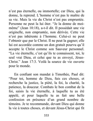 555
n’est pas éternelle, ou immortelle; car Dieu, qui la
donne, la reprend. L’homme n’est pas le maître de
sa vie. Mais la vie du Christ n’est pas empruntée.
Personne ne peut la lui ôter. “Je la donne de moi-
même” (Jean 10:18), a-t-il dit. Il possédait une vie
originelle, non empruntée, non dérivée. Cette vie
n’est pas inhérente à l’homme. Celui-ci ne peut
l’obtenir que par le Christ. Il ne peut la gagner; elle
lui est accordée comme un don gratuit pourvu qu’il
accepte le Christ comme son Sauveur personnel.
“La vie éternelle, c’est qu’ils te connaissent, toi, le
seul vrai Dieu, et celui que tu as envoyé, Jésus-
Christ.” Jean 17:3. Voilà la source de vie ouverte
pour le monde.
En confiant son mandat à Timothée, Paul dit:
“Pour toi, homme de Dieu, fuis ces choses, et
recherche la justice, la piété, la foi, la charité, la
patience, la douceur. Combats le bon combat de la
foi, saisis la vie éternelle, à laquelle tu as été
appelé, et pour laquelle tu as fait une belle
confession en présence d’un grand nombre de
témoins. Je te recommande, devant Dieu qui donne
la vie à toutes choses, et devant Jésus-Christ qui fit
 