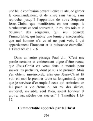 556
une belle confession devant Ponce Pilate, de garder
le commandement, et de vivre sans tache, sans
reproche, jusqu’à l’apparition de notre Seigneur
Jésus-Christ, que manifestera en son temps le
bienheureux et seul souverain, le roi des rois et le
Seigneur des seigneurs, qui seul possède
l’immortalité, qui habite une lumière inaccessible,
que nul homme n’a vu ni ne peut voir, à qui
appartiennent l’honneur et la puissance éternelle.”
1 Timothée 6:11-16.
Dans un autre passage Paul dit: “C’est une
parole certaine et entièrement digne d’être reçue,
que Jésus-Christ est venu dans le monde pour
sauver les pécheurs, dont je suis le premier. Mais
j’ai obtenu miséricorde, afin que Jésus-Christ fît
voir en moi le premier toute sa longanimité, pour
que je servisse d’exemple à ceux qui croiraient en
lui pour la vie éternelle. Au roi des siècles,
immortel, invisible, seul Dieu, soient honneur et
gloire, aux siècles des siècles!” 1 Timothée 1:15-
17.
L’immortalité apportée par le Christ
 