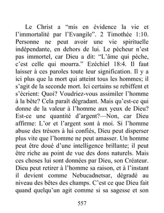 557
Le Christ a “mis en évidence la vie et
l’immortalité par l’Evangile”. 2 Timothée 1:10.
Personne ne peut avoir une vie spirituelle
indépendante, en dehors de lui. Le pécheur n’est
pas immortel, car Dieu a dit: “L’âme qui pèche,
c’est celle qui mourra.” Ezéchiel 18:4. Il faut
laisser à ces paroles toute leur signification. Il y a
ici plus que la mort qui atteint tous les hommes; il
s’agit de la seconde mort. Ici certains se rebiffent et
s’écrient: Quoi? Voudriez-vous assimiler l’homme
à la bête? Cela paraît dégradant. Mais qu’est-ce qui
donne de la valeur à l’homme aux yeux de Dieu?
Est-ce une quantité d’argent?—Non, car Dieu
affirme: L’or et l’argent sont à moi. Si l’homme
abuse des trésors à lui confiés, Dieu peut disperser
plus vite que l’homme ne peut amasser. Un homme
peut être doué d’une intelligence brillante; il peut
être riche au point de vue des dons naturels. Mais
ces choses lui sont données par Dieu, son Créateur.
Dieu peut retirer à l’homme sa raison, et à l’instant
il devient comme Nebucadnetsar, dégradé au
niveau des bêtes des champs. C’est ce que Dieu fait
quand quelqu’un agit comme si sa sagesse et son
 