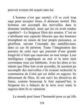 558
pouvoir avaient été acquis sans lui.
L’homme n’est que mortel; s’il se croit trop
sage pour accepter Jésus, il demeure mortel. Des
hommes ont accompli des merveilles dans le
domaine intellectuel, mais qui les en avait rendus
capables?—Le Seigneur Dieu des armées. C’est en
s’attribuant une capacité illusoire que des hommes
triomphent en raison de leur propre puissance, se
glorifient, suivant l’exemple des antédiluviens;
dans ce cas ils périront. Toute l’imagination des
pensées de cette race qui jouissait d’une grande
longévité n’était que mauvaise en tout temps. Leur
intelligence s’appliquait au mal et la terre était
corrompue sous ses habitants. Avec les dons et les
talents que Dieu leur avait accordés, ils auraient pu
accomplir des merveilles s’ils avaient recherché la
communion de Celui qui est infini en sagesse. Se
détournant de Dieu, ils ont suivi les directives de
Satan, comme beaucoup le font aujourd’hui; le
Seigneur les a balayés de la terre avec toute la
sagesse dont ils se vantaient.
Le monde peut louer l’humanité pour ce qu’elle
 