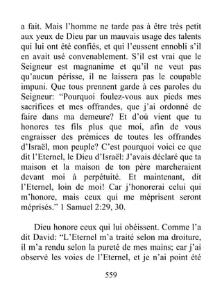 559
a fait. Mais l’homme ne tarde pas à être très petit
aux yeux de Dieu par un mauvais usage des talents
qui lui ont été confiés, et qui l’eussent ennobli s’il
en avait usé convenablement. S’il est vrai que le
Seigneur est magnanime et qu’il ne veut pas
qu’aucun périsse, il ne laissera pas le coupable
impuni. Que tous prennent garde à ces paroles du
Seigneur: “Pourquoi foulez-vous aux pieds mes
sacrifices et mes offrandes, que j’ai ordonné de
faire dans ma demeure? Et d’où vient que tu
honores tes fils plus que moi, afin de vous
engraisser des prémices de toutes les offrandes
d’Israël, mon peuple? C’est pourquoi voici ce que
dit l’Eternel, le Dieu d’Israël: J’avais déclaré que ta
maison et la maison de ton père marcheraient
devant moi à perpétuité. Et maintenant, dit
l’Eternel, loin de moi! Car j’honorerai celui qui
m’honore, mais ceux qui me méprisent seront
méprisés.” 1 Samuel 2:29, 30.
Dieu honore ceux qui lui obéissent. Comme l’a
dit David: “L’Eternel m’a traité selon ma droiture,
il m’a rendu selon la pureté de mes mains; car j’ai
observé les voies de l’Eternel, et je n’ai point été
 