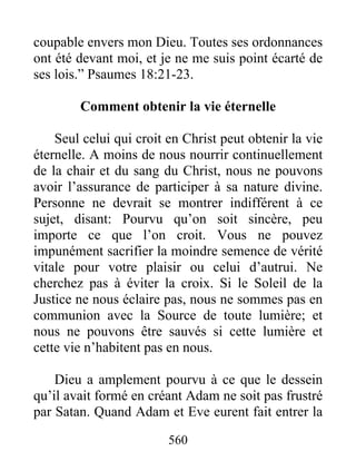 560
coupable envers mon Dieu. Toutes ses ordonnances
ont été devant moi, et je ne me suis point écarté de
ses lois.” Psaumes 18:21-23.
Comment obtenir la vie éternelle
Seul celui qui croit en Christ peut obtenir la vie
éternelle. A moins de nous nourrir continuellement
de la chair et du sang du Christ, nous ne pouvons
avoir l’assurance de participer à sa nature divine.
Personne ne devrait se montrer indifférent à ce
sujet, disant: Pourvu qu’on soit sincère, peu
importe ce que l’on croit. Vous ne pouvez
impunément sacrifier la moindre semence de vérité
vitale pour votre plaisir ou celui d’autrui. Ne
cherchez pas à éviter la croix. Si le Soleil de la
Justice ne nous éclaire pas, nous ne sommes pas en
communion avec la Source de toute lumière; et
nous ne pouvons être sauvés si cette lumière et
cette vie n’habitent pas en nous.
Dieu a amplement pourvu à ce que le dessein
qu’il avait formé en créant Adam ne soit pas frustré
par Satan. Quand Adam et Eve eurent fait entrer la
 