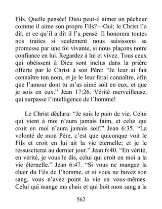 562
Fils. Quelle pensée! Dieu peut-il aimer un pécheur
comme il aime son propre Fils?—Oui; le Christ l’a
dit, et ce qu’il a dit il l’a pensé. Il honorera toutes
nos traites si seulement nous saisissons sa
promesse par une foi vivante, si nous plaçons notre
confiance en lui. Regardez à lui et vivez. Tous ceux
qui obéissent à Dieu sont inclus dans la prière
offerte par le Christ à son Père: “Je leur ai fait
connaître ton nom, et je le leur ferai connaître, afin
que l’amour dont tu m’as aimé soit en eux, et que
je sois en eux.” Jean 17:26. Vérité merveilleuse,
qui surpasse l’intelligence de l’homme!
Le Christ déclara: “Je suis le pain de vie. Celui
qui vient à moi n’aura jamais faim, et celui qui
croit en moi n’aura jamais soif.” Jean 6:35. “La
volonté de mon Père, c’est que quiconque voit le
Fils et croit en lui ait la vie éternelle; et je le
ressusciterai au dernier jour.” Jean 6:40. “En vérité,
en vérité, je vous le dis, celui qui croit en moi a la
vie éternelle.” Jean 6:47. “Si vous ne mangez la
chair du Fils de l’homme, et si vous ne buvez son
sang, vous n’avez point la vie en vous-mêmes.
Celui qui mange ma chair et qui boit mon sang a la
 