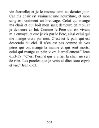 563
vie éternelle; et je le ressusciterai au dernier jour.
Car ma chair est vraiment une nourriture, et mon
sang est vraiment un breuvage. Celui qui mange
ma chair et qui boit mon sang demeure en moi, et
je demeure en lui. Comme le Père qui est vivant
m’a envoyé, et que je vis par le Père, ainsi celui qui
me mange vivra par moi. C’est ici le pain qui est
descendu du ciel. Il n’en est pas comme de vos
pères qui ont mangé la manne et qui sont morts:
celui qui mange ce pain vivra éternellement.” Jean
6:53-58. “C’est l’esprit qui vivifie; la chair ne sert
de rien. Les paroles que je vous ai dites sont esprit
et vie.” Jean 6:63.
 