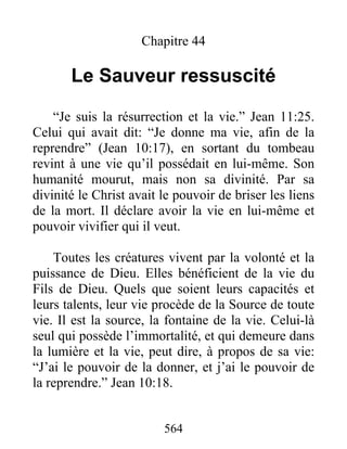 564
Chapitre 44
Le Sauveur ressuscité
“Je suis la résurrection et la vie.” Jean 11:25.
Celui qui avait dit: “Je donne ma vie, afin de la
reprendre” (Jean 10:17), en sortant du tombeau
revint à une vie qu’il possédait en lui-même. Son
humanité mourut, mais non sa divinité. Par sa
divinité le Christ avait le pouvoir de briser les liens
de la mort. Il déclare avoir la vie en lui-même et
pouvoir vivifier qui il veut.
Toutes les créatures vivent par la volonté et la
puissance de Dieu. Elles bénéficient de la vie du
Fils de Dieu. Quels que soient leurs capacités et
leurs talents, leur vie procède de la Source de toute
vie. Il est la source, la fontaine de la vie. Celui-là
seul qui possède l’immortalité, et qui demeure dans
la lumière et la vie, peut dire, à propos de sa vie:
“J’ai le pouvoir de la donner, et j’ai le pouvoir de
la reprendre.” Jean 10:18.
 