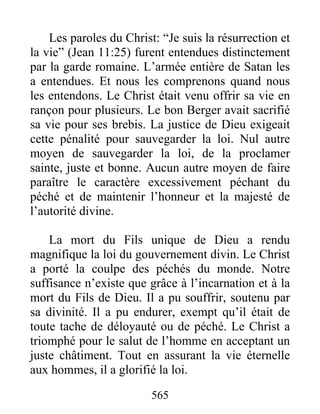 565
Les paroles du Christ: “Je suis la résurrection et
la vie” (Jean 11:25) furent entendues distinctement
par la garde romaine. L’armée entière de Satan les
a entendues. Et nous les comprenons quand nous
les entendons. Le Christ était venu offrir sa vie en
rançon pour plusieurs. Le bon Berger avait sacrifié
sa vie pour ses brebis. La justice de Dieu exigeait
cette pénalité pour sauvegarder la loi. Nul autre
moyen de sauvegarder la loi, de la proclamer
sainte, juste et bonne. Aucun autre moyen de faire
paraître le caractère excessivement péchant du
péché et de maintenir l’honneur et la majesté de
l’autorité divine.
La mort du Fils unique de Dieu a rendu
magnifique la loi du gouvernement divin. Le Christ
a porté la coulpe des péchés du monde. Notre
suffisance n’existe que grâce à l’incarnation et à la
mort du Fils de Dieu. Il a pu souffrir, soutenu par
sa divinité. Il a pu endurer, exempt qu’il était de
toute tache de déloyauté ou de péché. Le Christ a
triomphé pour le salut de l’homme en acceptant un
juste châtiment. Tout en assurant la vie éternelle
aux hommes, il a glorifié la loi.
 