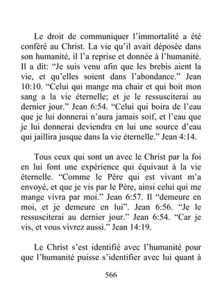 566
Le droit de communiquer l’immortalité a été
conféré au Christ. La vie qu’il avait déposée dans
son humanité, il l’a reprise et donnée à l’humanité.
Il a dit: “Je suis venu afin que les brebis aient la
vie, et qu’elles soient dans l’abondance.” Jean
10:10. “Celui qui mange ma chair et qui boit mon
sang a la vie éternelle; et je le ressusciterai au
dernier jour.” Jean 6:54. “Celui qui boira de l’eau
que je lui donnerai n’aura jamais soif, et l’eau que
je lui donnerai deviendra en lui une source d’eau
qui jaillira jusque dans la vie éternelle.” Jean 4:14.
Tous ceux qui sont un avec le Christ par la foi
en lui font une expérience qui équivaut à la vie
éternelle. “Comme le Père qui est vivant m’a
envoyé, et que je vis par le Père, ainsi celui qui me
mange vivra par moi.” Jean 6:57. Il “demeure en
moi, et je demeure en lui”. Jean 6:56. “Je le
ressusciterai au dernier jour.” Jean 6:54. “Car je
vis, et vous vivrez aussi.” Jean 14:19.
Le Christ s’est identifié avec l’humanité pour
que l’humanité puisse s’identifier avec lui quant à
 