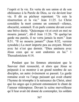 567
l’esprit et la vie. En vertu de son union et de son
obéissance à la Parole de Dieu, sa vie devient leur
vie. Il dit au pécheur repentant: “Je suis la
résurrection et la vie.” Jean 11:25. Le Christ
considère la mort comme un sommeil—silence,
obscurité, sommeil. Il en parle comme devant avoir
une brève durée. “Quiconque vit et croit en moi ne
mourra jamais”, dit-il Jean 11:26. “Si quelqu’un
garde ma parole, il ne verra jamais la mort.” Jean
8:51. “Il ne mourra jamais!” (Jean 8:52, version
synodale.) La mort importe peu au croyant. Mourir
avec lui n’est que dormir. “Dieu amènera avec
Jésus ceux qui se sont endormis en lui.” 1
Thessaloniciens 4:14.
Pendant que les femmes attestaient que le
Sauveur était ressuscité, et alors que Jésus se
préparait à se montrer à un grand nombre de ses
disciples, un autre événement se passait. La garde
romaine avait vu l’ange puissant qui avait chanté
l’hymne de triomphe à la naissance du Christ, ainsi
que les anges qui à présent entonnaient le chant de
l’amour rédempteur. Devant la scène merveilleuse
qu’il leur avait été donné de contempler, les soldats
 