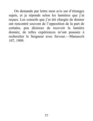 57
On demande par lettre mon avis sur d’étranges
sujets, et je réponds selon les lumières que j’ai
reçues. Les conseils que j’ai été chargée de donner
ont rencontré souvent de l’opposition de la part de
certains, peu désireux de recevoir la lumière
donnée; de telles expériences m’ont poussée à
rechercher le Seigneur avec ferveur.—Manuscrit
107, 1909.
 