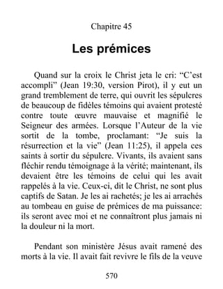 570
Chapitre 45
Les prémices
Quand sur la croix le Christ jeta le cri: “C’est
accompli” (Jean 19:30, version Pirot), il y eut un
grand tremblement de terre, qui ouvrit les sépulcres
de beaucoup de fidèles témoins qui avaient protesté
contre toute œuvre mauvaise et magnifié le
Seigneur des armées. Lorsque l’Auteur de la vie
sortit de la tombe, proclamant: “Je suis la
résurrection et la vie” (Jean 11:25), il appela ces
saints à sortir du sépulcre. Vivants, ils avaient sans
fléchir rendu témoignage à la vérité; maintenant, ils
devaient être les témoins de celui qui les avait
rappelés à la vie. Ceux-ci, dit le Christ, ne sont plus
captifs de Satan. Je les ai rachetés; je les ai arrachés
au tombeau en guise de prémices de ma puissance:
ils seront avec moi et ne connaîtront plus jamais ni
la douleur ni la mort.
Pendant son ministère Jésus avait ramené des
morts à la vie. Il avait fait revivre le fils de la veuve
 