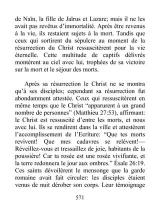 571
de Naïn, la fille de Jaïrus et Lazare; mais il ne les
avait pas revêtus d’immortalité. Après être revenus
à la vie, ils restaient sujets à la mort. Tandis que
ceux qui sortirent du sépulcre au moment de la
résurrection du Christ ressuscitèrent pour la vie
éternelle. Cette multitude de captifs délivrés
montèrent au ciel avec lui, trophées de sa victoire
sur la mort et le séjour des morts.
Après sa résurrection le Christ ne se montra
qu’à ses disciples; cependant sa résurrection fut
abondamment attestée. Ceux qui ressuscitèrent en
même temps que le Christ “apparurent à un grand
nombre de personnes” (Matthieu 27:53), affirmant:
le Christ est ressuscité d’entre les morts, et nous
avec lui. Ils se rendirent dans la ville et attestèrent
l’accomplissement de l’Ecriture: “Que tes morts
revivent! Que mes cadavres se relèvent!—
Réveillez-vous et tressaillez de joie, habitants de la
poussière! Car ta rosée est une rosée vivifiante, et
la terre redonnera le jour aux ombres.” Ésaïe 26:19.
Ces saints dévoilèrent le mensonge que la garde
romaine avait fait circuler: les disciples étaient
venus de nuit dérober son corps. Leur témoignage
 