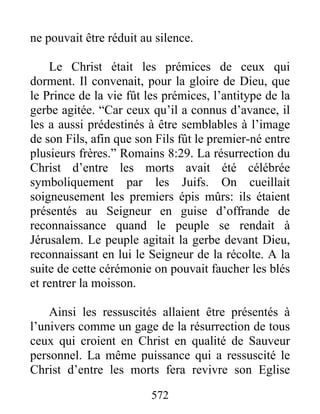 572
ne pouvait être réduit au silence.
Le Christ était les prémices de ceux qui
dorment. Il convenait, pour la gloire de Dieu, que
le Prince de la vie fût les prémices, l’antitype de la
gerbe agitée. “Car ceux qu’il a connus d’avance, il
les a aussi prédestinés à être semblables à l’image
de son Fils, afin que son Fils fût le premier-né entre
plusieurs frères.” Romains 8:29. La résurrection du
Christ d’entre les morts avait été célébrée
symboliquement par les Juifs. On cueillait
soigneusement les premiers épis mûrs: ils étaient
présentés au Seigneur en guise d’offrande de
reconnaissance quand le peuple se rendait à
Jérusalem. Le peuple agitait la gerbe devant Dieu,
reconnaissant en lui le Seigneur de la récolte. A la
suite de cette cérémonie on pouvait faucher les blés
et rentrer la moisson.
Ainsi les ressuscités allaient être présentés à
l’univers comme un gage de la résurrection de tous
ceux qui croient en Christ en qualité de Sauveur
personnel. La même puissance qui a ressuscité le
Christ d’entre les morts fera revivre son Eglise
 