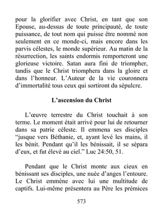 573
pour la glorifier avec Christ, en tant que son
Epouse, au-dessus de toute principauté, de toute
puissance, de tout nom qui puisse être nommé non
seulement en ce monde-ci, mais encore dans les
parvis célestes, le monde supérieur. Au matin de la
résurrection, les saints endormis remporteront une
glorieuse victoire. Satan aura fini de triompher,
tandis que le Christ triomphera dans la gloire et
dans l’honneur. L’Auteur de la vie couronnera
d’immortalité tous ceux qui sortiront du sépulcre.
L’ascension du Christ
L’œuvre terrestre du Christ touchait à son
terme. Le moment était arrivé pour lui de retourner
dans sa patrie céleste. Il emmena ses disciples
“jusque vers Béthanie, et, ayant levé les mains, il
les bénit. Pendant qu’il les bénissait, il se sépara
d’eux, et fut élevé au ciel.” Luc 24:50, 51.
Pendant que le Christ monte aux cieux en
bénissant ses disciples, une nuée d’anges l’entoure.
Le Christ emmène avec lui une multitude de
captifs. Lui-même présentera au Père les prémices
 