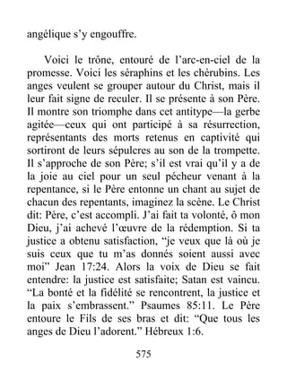 575
angélique s’y engouffre.
Voici le trône, entouré de l’arc-en-ciel de la
promesse. Voici les séraphins et les chérubins. Les
anges veulent se grouper autour du Christ, mais il
leur fait signe de reculer. Il se présente à son Père.
Il montre son triomphe dans cet antitype—la gerbe
agitée—ceux qui ont participé à sa résurrection,
représentants des morts retenus en captivité qui
sortiront de leurs sépulcres au son de la trompette.
Il s’approche de son Père; s’il est vrai qu’il y a de
la joie au ciel pour un seul pécheur venant à la
repentance, si le Père entonne un chant au sujet de
chacun des repentants, imaginez la scène. Le Christ
dit: Père, c’est accompli. J’ai fait ta volonté, ô mon
Dieu, j’ai achevé l’œuvre de la rédemption. Si ta
justice a obtenu satisfaction, “je veux que là où je
suis ceux que tu m’as donnés soient aussi avec
moi” Jean 17:24. Alors la voix de Dieu se fait
entendre: la justice est satisfaite; Satan est vaincu.
“La bonté et la fidélité se rencontrent, la justice et
la paix s’embrassent.” Psaumes 85:11. Le Père
entoure le Fils de ses bras et dit: “Que tous les
anges de Dieu l’adorent.” Hébreux 1:6.
 