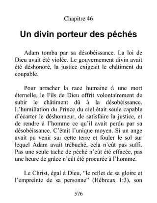 576
Chapitre 46
Un divin porteur des péchés
Adam tomba par sa désobéissance. La loi de
Dieu avait été violée. Le gouvernement divin avait
été déshonoré, la justice exigeait le châtiment du
coupable.
Pour arracher la race humaine à une mort
éternelle, le Fils de Dieu offrit volontairement de
subir le châtiment dû à la désobéissance.
L’humiliation du Prince du ciel était seule capable
d’écarter le déshonneur, de satisfaire la justice, et
de rendre à l’homme ce qu’il avait perdu par sa
désobéissance. C’était l’unique moyen. Si un ange
avait pu venir sur cette terre et fouler le sol sur
lequel Adam avait trébuché, cela n’eût pas suffi.
Pas une seule tache de péché n’eût été effacée, pas
une heure de grâce n’eût été procurée à l’homme.
Le Christ, égal à Dieu, “le reflet de sa gloire et
l’empreinte de sa personne” (Hébreux 1:3), son
 