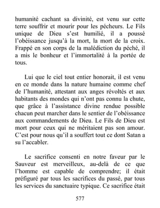 577
humanité cachant sa divinité, est venu sur cette
terre souffrir et mourir pour les pécheurs. Le Fils
unique de Dieu s’est humilié, il a poussé
l’obéissance jusqu’à la mort, la mort de la croix.
Frappé en son corps de la malédiction du péché, il
a mis le bonheur et l’immortalité à la portée de
tous.
Lui que le ciel tout entier honorait, il est venu
en ce monde dans la nature humaine comme chef
de l’humanité, attestant aux anges révoltés et aux
habitants des mondes qui n’ont pas connu la chute,
que grâce à l’assistance divine rendue possible
chacun peut marcher dans le sentier de l’obéissance
aux commandements de Dieu. Le Fils de Dieu est
mort pour ceux qui ne méritaient pas son amour.
C’est pour nous qu’il a souffert tout ce dont Satan a
su l’accabler.
Le sacrifice consenti en notre faveur par le
Sauveur est merveilleux, au-delà de ce que
l’homme est capable de comprendre; il était
préfiguré par tous les sacrifices du passé, par tous
les services du sanctuaire typique. Ce sacrifice était
 