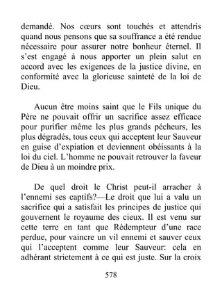 578
demandé. Nos cœurs sont touchés et attendris
quand nous pensons que sa souffrance a été rendue
nécessaire pour assurer notre bonheur éternel. Il
s’est engagé à nous apporter un plein salut en
accord avec les exigences de la justice divine, en
conformité avec la glorieuse sainteté de la loi de
Dieu.
Aucun être moins saint que le Fils unique du
Père ne pouvait offrir un sacrifice assez efficace
pour purifier même les plus grands pécheurs, les
plus dégradés, tous ceux qui acceptent leur Sauveur
en guise d’expiation et deviennent obéissants à la
loi du ciel. L’homme ne pouvait retrouver la faveur
de Dieu à un moindre prix.
De quel droit le Christ peut-il arracher à
l’ennemi ses captifs?—Le droit que lui a valu un
sacrifice qui a satisfait les principes de justice qui
gouvernent le royaume des cieux. Il est venu sur
cette terre en tant que Rédempteur d’une race
perdue, pour vaincre un vil ennemi et sauver ceux
qui l’acceptent comme leur Sauveur: cela en
adhérant strictement à ce qui est juste. Sur la croix
 