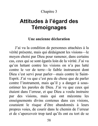 58
Chapitre 3
Attitudes à l’égard des
Témoignages
Une ancienne déclaration
J’ai vu la condition de personnes attachées à la
vérité présente, mais qui dédaignent les visions—le
moyen choisi par Dieu pour ramener, dans certains
cas, ceux qui se sont égarés loin de la vérité. J’ai vu
qu’en luttant contre les visions on n’a pas lutté
contre le ver de terre—le faible instrument dont
Dieu s’est servi pour parler—mais contre le Saint-
Esprit. J’ai vu que c’est peu de chose que de parler
contre l’instrument, mais qu’il y a danger à sous-
estimer les paroles de Dieu. J’ai vu que ceux qui
étaient dans l’erreur, et que Dieu a voulu instruire
par des visions, mais qui ont méconnu les
enseignements divins contenus dans ces visions,
couraient le risque d’être abandonnés à leurs
propres voies, de courir dans le chemin de l’erreur
et de s’apercevoir trop tard qu’ils ont eu tort de se
 