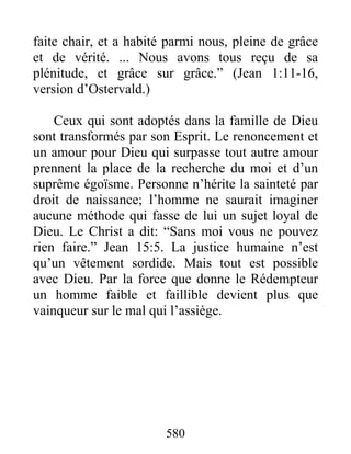 580
faite chair, et a habité parmi nous, pleine de grâce
et de vérité. ... Nous avons tous reçu de sa
plénitude, et grâce sur grâce.” (Jean 1:11-16,
version d’Ostervald.)
Ceux qui sont adoptés dans la famille de Dieu
sont transformés par son Esprit. Le renoncement et
un amour pour Dieu qui surpasse tout autre amour
prennent la place de la recherche du moi et d’un
suprême égoïsme. Personne n’hérite la sainteté par
droit de naissance; l’homme ne saurait imaginer
aucune méthode qui fasse de lui un sujet loyal de
Dieu. Le Christ a dit: “Sans moi vous ne pouvez
rien faire.” Jean 15:5. La justice humaine n’est
qu’un vêtement sordide. Mais tout est possible
avec Dieu. Par la force que donne le Rédempteur
un homme faible et faillible devient plus que
vainqueur sur le mal qui l’assiège.
 